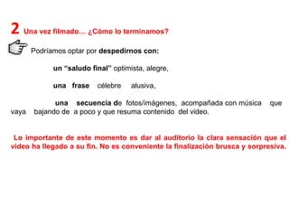 2  Una vez filmado… ¿Cómo lo terminamos?  Podríamos optar por  despedirnos con: un “saludo final”  optimista, alegre, una  frase  célebre  alusiva, una  secuencia d e  fotos/imágenes,  acompañada con música  que  vaya  bajando de  a poco y que resuma contenido  del video.  Lo importante de este momento es dar al auditorio la clara sensación que el video ha llegado a su fin. No es conveniente la finalización brusca y sorpresiva.  