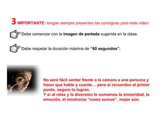 No será fácil sentar frente a la cámara a una persona y hacer que hable y cuente… pero si recuerdan el primer punto, seguro lo logran.  Y si al relax y la diversión le sumamos la sinceridad, la emoción, el mostrarse “como somos”, mejor aún.  3  IMPORTANTE:   tengan siempre presentes las consignas para este video: Debe comenzar con la  imagen de portada  sugerida en la clase.  Debe respetar la duración máxima de  “60 segundos”.  