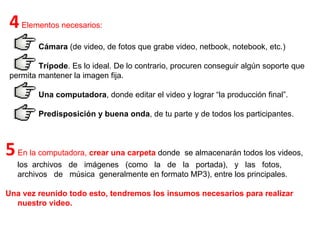 4  Elementos necesarios:  Cámara  (de video, de fotos que grabe video, netbook, notebook, etc.)  Trípode . Es lo ideal. De lo contrario, procuren conseguir algún soporte que permita mantener la imagen fija.  Una computadora , donde editar el video y lograr “la producción final”.  Predisposición y buena onda , de tu parte y de todos los participantes.  5  En la computadora,  crear una carpeta   donde  se almacenarán todos los videos, los  archivos  de  imágenes  (como  la  de  la  portada),  y  las  fotos,  archivos  de  música  generalmente en formato MP3), entre los principales.  Una vez reunido todo esto, tendremos los insumos necesarios para realizar nuestro video.  
