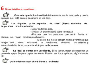 6  Otros detalles a considerar…  Controlar que la luminosidad  del ambiente sea la adecuada y que la persona que  esté frente a la cámara se vea bien.  Los  ángulos  y  los  espacios  de  “aire”  (libres)  alrededor  de  la  persona  son importante s: - Evitar cortar los pies. - Mostrar un gran espacio sobre la cabeza. - Procurar  que  las  personas  que  están  frente  a  cámara  no  hagan  movimientos bruscos. - Si es de día, no se pongan frente a ventanas que reflejen será  mejor  oscurecer  la  habitación,  cerrando  las cortinas y encendiendo las luces, o cambiar el ángulo de la escena.  Lo ideal es contar con un trípode.  Si no tienen, traten de encontrar un punto de apoyo fijo para captar las tomas. Pueden ser libros apilados, algún mueble, etc.  ¡Nadie debe mascar chicle frente a la cámara!  