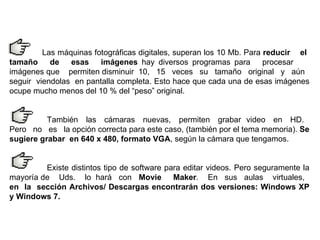 Las máquinas fotográficas digitales, superan los 10 Mb. Para  reducir  el  tamaño  de  esas  imágenes  hay diversos programas para  procesar  imágenes que  permiten disminuir  10,  15  veces  su  tamaño  original  y  aún  seguir  viendolas  en pantalla completa. Esto hace que cada una de esas imágenes ocupe mucho menos del 10 % del “peso” original.  También  las  cámaras  nuevas,  permiten  grabar  video  en  HD.  Pero  no  es  la opción correcta para este caso, (también por el tema memoria).  Se sugiere grabar  en 640 x 480, formato VGA , según la cámara que tengamos.  Existe distintos tipo de software para editar videos. Pero seguramente la mayoría de  Uds.  lo  hará  con  Movie  Maker .  En  sus  aulas  virtuales,  en  la  sección Archivos/ Descargas encontrarán dos versiones: Windows XP y Windows 7.   