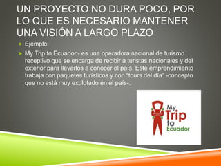 UN PROYECTO NO DURA POCO, POR
LO QUE ES NECESARIO MANTENER
UNA VISIÓN A LARGO PLAZO
 Ejemplo:
 My Trip to Ecuador.- es una operadora nacional de turismo
receptivo que se encarga de recibir a turistas nacionales y del
exterior para llevarlos a conocer el país. Este emprendimiento
trabaja con paquetes turísticos y con “tours del día” -concepto
que no está muy explotado en el país-.
 
