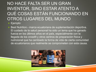 NO HACE FALTA SER UN GRAN
INVENTOR, SINO ESTAR ATENTO A
QUÉ COSAS ESTÁN FUNCIONANDO EN
OTROS LUGARES DEL MUNDO
 Ejemplo:
 Best Nutrition.- marca ecuatoriana de suplementación deportiva.
El cuidado de la salud personal ha sido un tema que ha ganado
fuerza en los últimos años en el país, especialmente con la
llegada de los crossfit y otros centros de preparación física y
nutricional que ha cambiado la forma de vida de cierta comunidad
de ecuatorianos que realmente se comprometen con esta causa.
 