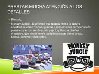PRESTAR MUCHA ATENCIÓN A LOS
DETALLES
 Ejemplo:
 Monkey Jungle.- Elementos que representan a la cultura
ecuatoriana como monos, iguanas o monumentos característicos
plasmados en un sombrero de paja toquilla con diseños
originales, que ahora vende también prendas como faldas,
bolsos, carteras y camisetas.
 