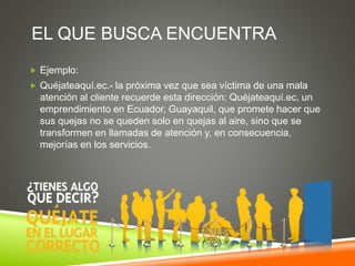 EL QUE BUSCA ENCUENTRA
 Ejemplo:
 Quéjateaquí.ec.- la próxima vez que sea víctima de una mala
atención al cliente recuerde esta dirección: Quéjateaquí.ec, un
emprendimiento en Ecuador, Guayaquil, que promete hacer que
sus quejas no se queden solo en quejas al aire, sino que se
transformen en llamadas de atención y, en consecuencia,
mejorías en los servicios.
 