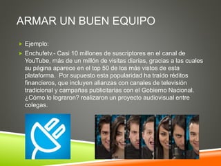 ARMAR UN BUEN EQUIPO
 Ejemplo:
 Enchufetv.- Casi 10 millones de suscriptores en el canal de
YouTube, más de un millón de visitas diarias, gracias a las cuales
su página aparece en el top 50 de los más vistos de esta
plataforma. Por supuesto esta popularidad ha traído réditos
financieros, que incluyen alianzas con canales de televisión
tradicional y campañas publicitarias con el Gobierno Nacional.
¿Cómo lo lograron? realizaron un proyecto audiovisual entre
colegas.
 