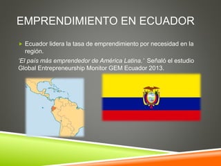 EMPRENDIMIENTO EN ECUADOR
 Ecuador lidera la tasa de emprendimiento por necesidad en la
región.
‘El país más emprendedor de América Latina.’ Señaló el estudio
Global Entrepreneurship Monitor GEM Ecuador 2013.
 
