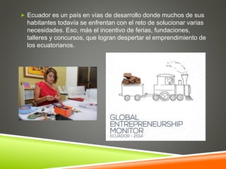  Ecuador es un país en vías de desarrollo donde muchos de sus
habitantes todavía se enfrentan con el reto de solucionar varias
necesidades. Eso, más el incentivo de ferias, fundaciones,
talleres y concursos, que logran despertar el emprendimiento de
los ecuatorianos.
 