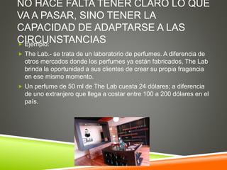 NO HACE FALTA TENER CLARO LO QUE
VA A PASAR, SINO TENER LA
CAPACIDAD DE ADAPTARSE A LAS
CIRCUNSTANCIAS Ejemplo:
 The Lab.- se trata de un laboratorio de perfumes. A diferencia de
otros mercados donde los perfumes ya están fabricados, The Lab
brinda la oportunidad a sus clientes de crear su propia fragancia
en ese mismo momento.
 Un perfume de 50 ml de The Lab cuesta 24 dólares; a diferencia
de uno extranjero que llega a costar entre 100 a 200 dólares en el
país.
 