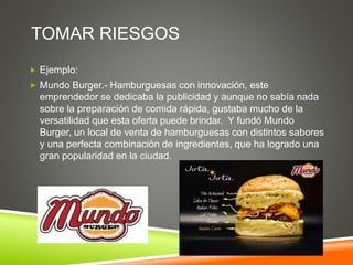 TOMAR RIESGOS
 Ejemplo:
 Mundo Burger.- Hamburguesas con innovación, este
emprendedor se dedicaba la publicidad y aunque...