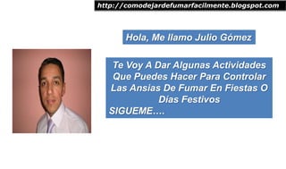 Hola, Me llamo Julio Gómez
http://comodejardefumarfacilmente.blogspot.com
Te Voy A Dar Algunas Actividades
Que Puedes Hacer Para Controlar
Las Ansias De Fumar En Fiestas O
Días Festivos
SIGUEME….
 