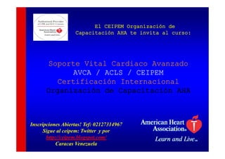 El CEIPEM Organización de
                   Capacitación AHA te invita al curso:




       Soporte Vital Cardiaco Avanzado
       S    t Vit l C di       A     d
             AVCA / ACLS / CEIPEM
         Certificación Internacional
         C tifi    ió I t       i  l
      Organización de Capacitación AHA



Inscripciones Abiertas! Tef: 02127314967
      Sigue al ceipem: Twitter y por
        g         p              p
       http://ceipem.blogspot.com/
           Caracas Venezuela
 