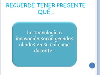 RECUERDE TENER PRESENTE QUÉ… La tecnología e innovación serán grandes aliados en su rol como docente.  