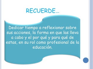 RECUERDE… Dedicar tiempo a reflexionar sobre sus acciones, la forma en que las lleva a cabo y el por qué y para qué de estas, en su rol como profesional de la educación. 