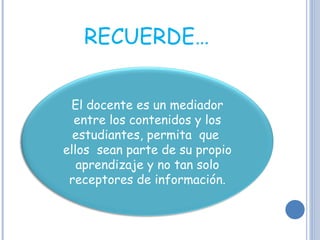 RECUERDE… El docente es un mediador entre los contenidos y los estudiantes, permita  que  ellos  sean parte de su propio aprendizaje y no tan solo receptores de información. 