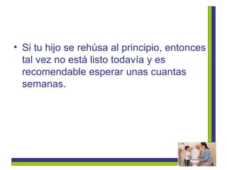 Si tu hijo se rehúsa al principio, entonces tal vez no está listo todavía y es recomendable esperar unas cuantas semanas. 