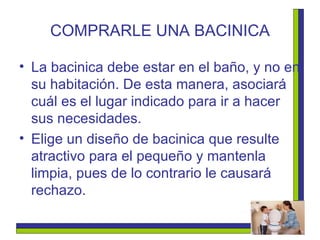 COMPRARLE UNA BACINICA La bacinica debe estar en el baño, y no en su habitación. De esta manera, asociará cuál es el lugar indicado para ir a hacer sus necesidades.  Elige un diseño de bacinica que resulte atractivo para el pequeño y mantenla limpia, pues de lo contrario le causará rechazo.   