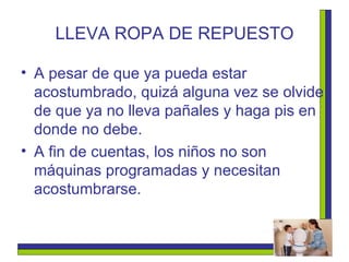 LLEVA ROPA DE REPUESTO A pesar de que ya pueda estar acostumbrado, quizá alguna vez se olvide de que ya no lleva pañales y haga pis en donde no debe.  A fin de cuentas, los niños no son máquinas programadas y necesitan acostumbrarse.  