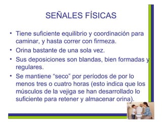 SEÑALES FÍSICAS Tiene suficiente equilibrio y coordinación para caminar, y hasta correr con firmeza. Orina bastante de una sola vez. Sus deposiciones son blandas, bien formadas y regulares. Se mantiene “seco” por períodos de por lo menos tres o cuatro horas (esto indica que los músculos de la vejiga se han desarrollado lo suficiente para retener y almacenar orina). 