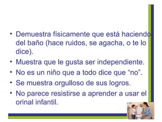 Demuestra físicamente que está haciendo del baño (hace ruidos, se agacha, o te lo dice). Muestra que le gusta ser independiente. No es un niño que a todo dice que “no”. Se muestra orgulloso de sus logros. No parece resistirse a aprender a usar el orinal infantil. 