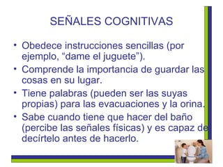 SEÑALES COGNITIVAS Obedece instrucciones sencillas (por ejemplo, “dame el juguete”). Comprende la importancia de guardar las cosas en su lugar. Tiene palabras (pueden ser las suyas propias) para las evacuaciones y la orina. Sabe cuando tiene que hacer del baño (percibe las señales físicas) y es capaz de decírtelo antes de hacerlo. 