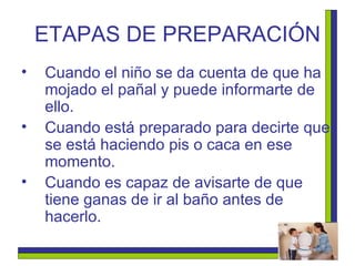 ETAPAS DE PREPARACIÓN Cuando el niño se da cuenta de que ha mojado el pañal y puede informarte de ello. Cuando está preparado para decirte que se está haciendo pis o caca en ese momento.  Cuando es capaz de avisarte de que tiene ganas de ir al baño antes de hacerlo.   