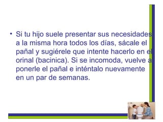 Si tu hijo suele presentar sus necesidades a la misma hora todos los días, sácale el pañal y sugiérele que intente hacerlo en el orinal (bacinica). Si se incomoda, vuelve a ponerle el pañal e inténtalo nuevamente en un par de semanas.   