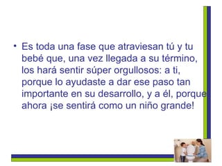 Es toda una fase que atraviesan tú y tu bebé que, una vez llegada a su término, los hará sentir súper orgullosos: a ti, porque lo ayudaste a dar ese paso tan importante en su desarrollo, y a él, porque ahora ¡se sentirá como un niño grande! 