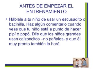 ANTES DE EMPEZAR EL ENTRENAMIENTO Háblale a tu niño de usar un escusadito o bacinilla. Haz algún comentario cuando veas que tu niño está a punto de hacer pipí o popó. Dile que los niños grandes usan calzoncitos –no pañales- y que él muy pronto también lo hará.  