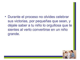 Durante el proceso no olvides celebrar sus victorias, por pequeñas que sean, y déjale saber a tu niño lo orgullosa que te sientes al verlo convertirse en un niño grande. 