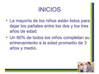INICIOS La mayoría de los niños están listos para dejar los pañales entre los dos y los tres años de edad.   Un 80% de todos los niños completan su entrenamiento a la edad promedio de 3 años y medio.  