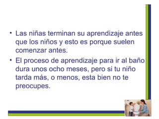 Las niñas terminan su aprendizaje antes que los niños y esto es porque suelen comenzar antes.  El proceso de aprendizaje para ir al baño dura unos ocho meses, pero si tu niño tarda más, o menos, esta bien no te preocupes. 