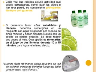  Cada vez que realices alguna actividad que
pueda estropearlas, como lavar los platos o
lijar una pared, es conveniente protegerlas
siempre con guantes.
 Si queremos tener uñas saludables y
blancas, debemos sumergirlas en un
recipiente con agua oxigenada por espacio de
cinco minutos y hacer masajes suaves con un
cepillo de cerdas gruesas. Se debe repetir
dos veces al mes. Otra opción es remojarlas
en el jugo de dos limones durante 10 a 15
minutos para lograr el mismo efecto.
"Cuando laves las manos utiliza agua fría en vez
de caliente, y trata de cortarlas luego del baño
ya que están mas blandas."
 