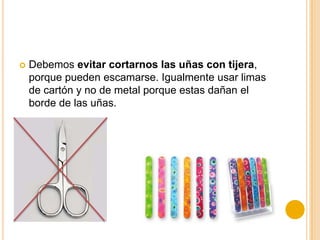  Debemos evitar cortarnos las uñas con tijera,
porque pueden escamarse. Igualmente usar limas
de cartón y no de metal porque estas dañan el
borde de las uñas.
 