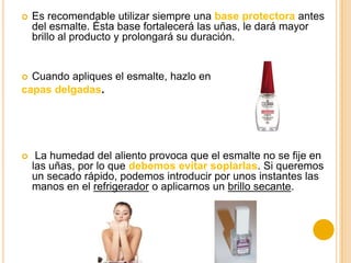  Es recomendable utilizar siempre una base protectora antes
del esmalte. Ésta base fortalecerá las uñas, le dará mayor
brillo al producto y prolongará su duración.
 Cuando apliques el esmalte, hazlo en
capas delgadas.
 La humedad del aliento provoca que el esmalte no se fije en
las uñas, por lo que debemos evitar soplarlas. Si queremos
un secado rápido, podemos introducir por unos instantes las
manos en el refrigerador o aplicarnos un brillo secante.
 