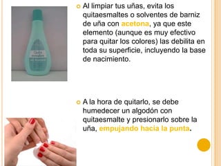  Al limpiar tus uñas, evita los
quitaesmaltes o solventes de barniz
de uña con acetona, ya que este
elemento (aunque es muy efectivo
para quitar los colores) las debilita en
toda su superficie, incluyendo la base
de nacimiento.
 A la hora de quitarlo, se debe
humedecer un algodón con
quitaesmalte y presionarlo sobre la
uña, empujando hacia la punta.
 