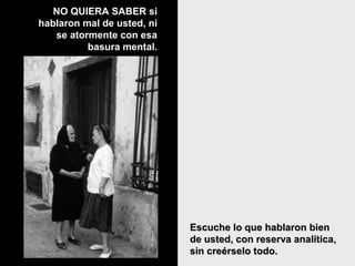 Escuche lo que hablaron bienEscuche lo que hablaron bien
de usted, con reserva analítica,de usted, con reserva analítica,
sin creérselo todo.sin creérselo todo.
NO QUIERA SABER siNO QUIERA SABER si
hablaron mal de usted, nihablaron mal de usted, ni
se atormente con esase atormente con esa
basura mental.basura mental.
 