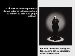 OLVÍDESE de una vez por todasOLVÍDESE de una vez por todas
de que usted es indispensable ende que usted es indispensable en
su trabajo, su casa o su gruposu trabajo, su casa o su grupo
habitual.habitual.
Por más que eso le desagrade,Por más que eso le desagrade,
todo camina sin su actuación,todo camina sin su actuación,
salvo usted mismo.salvo usted mismo.
 