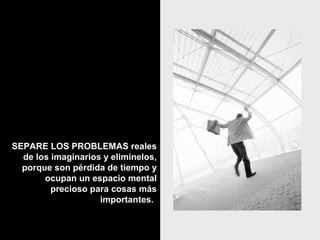 SEPARE LOS PROBLEMAS realesSEPARE LOS PROBLEMAS reales
de los imaginarios y elimínelos,de los imaginarios y elimínelos,
porque son pérdida de tiempo yporque son pérdida de tiempo y
ocupan un espacio mentalocupan un espacio mental
precioso para cosas másprecioso para cosas más
importantes.importantes.
 