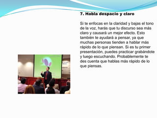 7. Habla despacio y claro

Si te enfocas en la claridad y bajas el tono
de la voz, harás que tu discurso sea más
claro y causará un mejor efecto. Esto
también te ayudará a pensar, ya que
muchas personas tienden a hablar más
rápido de lo que piensan. Si es tu primer
presentación, puedes practicar grabándote
y luego escuchando. Probablemente te
des cuenta que hablas más rápido de lo
que piensas.
 