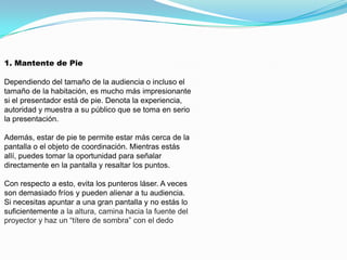 1. Mantente de Pie

Dependiendo del tamaño de la audiencia o incluso el
tamaño de la habitación, es mucho más impresionante
si el presentador está de pie. Denota la experiencia,
autoridad y muestra a su público que se toma en serio
la presentación.

Además, estar de pie te permite estar más cerca de la
pantalla o el objeto de coordinación. Mientras estás
allí, puedes tomar la oportunidad para señalar
directamente en la pantalla y resaltar los puntos.

Con respecto a esto, evita los punteros láser. A veces
son demasiado fríos y pueden alienar a tu audiencia.
Si necesitas apuntar a una gran pantalla y no estás lo
suficientemente a la altura, camina hacia la fuente del
proyector y haz un “títere de sombra” con el dedo
 