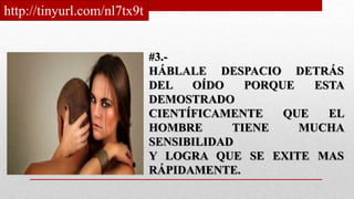 #3.-
HÁBLALE DESPACIO DETRÁS
DEL OÍDO PORQUE ESTA
DEMOSTRADO
CIENTÍFICAMENTE QUE EL
HOMBRE TIENE MUCHA
SENSIBILIDAD
Y LOGRA QUE SE EXITE MAS
RÁPIDAMENTE.
http://tinyurl.com/nl7tx9t
 