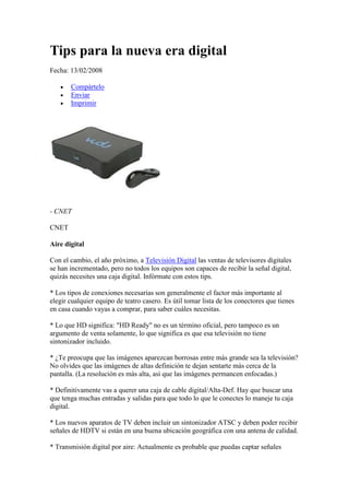 Tips para la nueva era digital
Fecha: 13/02/2008

       Compártelo
       Enviar
       Imprimir




- CNET

CNET

Aire digital

Con el cambio, el año próximo, a Televisión Digital las ventas de televisores digitales
se han incrementado, pero no todos los equipos son capaces de recibir la señal digital,
quizás necesites una caja digital. Infórmate con estos tips.

* Los tipos de conexiones necesarias son generalmente el factor más importante al
elegir cualquier equipo de teatro casero. Es útil tomar lista de los conectores que tienes
en casa cuando vayas a comprar, para saber cuáles necesitas.

* Lo que HD significa: "HD Ready" no es un término oficial, pero tampoco es un
argumento de venta solamente, lo que significa es que esa televisión no tiene
sintonizador incluido.

* ¿Te preocupa que las imágenes aparezcan borrosas entre más grande sea la televisión?
No olvides que las imágenes de altas definición te dejan sentarte más cerca de la
pantalla. (La resolución es más alta, así que las imágenes permancen enfocadas.)

* Definitivamente vas a querer una caja de cable digital/Alta-Def. Hay que buscar una
que tenga muchas entradas y salidas para que todo lo que le conectes lo maneje tu caja
digital.

* Los nuevos aparatos de TV deben incluir un sintonizador ATSC y deben poder recibir
señales de HDTV si están en una buena ubicación geográfica con una antena de calidad.

* Transmisión digital por aire: Actualmente es probable que puedas captar señales
 