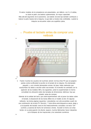 Si varios modelos de la competencia son presentados, por defecto, con 3 o 4 celdas,
no dude en pedir una batería suplementaria, de mayor capacidad.
Más allá del argumento de la autonomía, una batería de este tipo también contribuirá a
realzar la parte trasera de la máquina, lo que dará un tecleo más confortable, cuando la
máquina se encuentre sobre una superficie plana.

 Pruebe el teclado antes de comprar una
netbook



 Fueron muchos los usuarios de la primera versión de Asus Eee PC que se quejaron
pestes contra la dificultad te escribir en el teclado de la máquina. Era demasiado
pequeño, y uno cometía demasiados errores de tipeo; había realmente que
acostumbrar los dedos a escribir sobre ese teclado. Si el tamaño ha cambiado con la
aparición de los modelos 900 y los siguientes, usted no experimentará la misma
comodidad de utilización sobre dos teclados de dimensiones idénticas: hay que
probarlo antes de comprar.
Además de la calidad del tacto, que usted experimentará sólo al poner los dedos sobre
el teclado, la disposición de las teclas difiere de un modelo al otro. En algunas
netbooks, las teclas páginas siguientes / precedentes son sólo accesibles a partir de
una combinación de la tecla 'Fn' (función). Y ésta última está dispuesta a veces abajo y
a la izquierda del teclado: toma el sitio tradicionalmente concedido a la tecla ' Ctrl '
(control) y ocasiona de hecho de numerosos errores. Sucede lo mismo con otras
teclas: en su preocupación de ahorrar espacio, muchos fabricantes hacen desastres
con el bloqueo de las mayúsculas y los caracteres numéricos

 