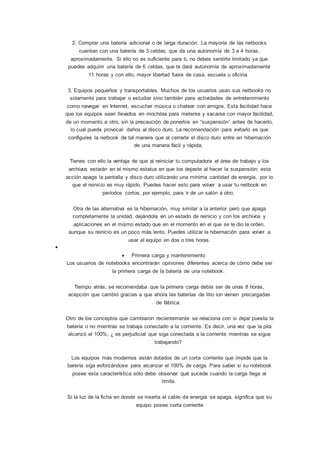 2. Comprar una batería adicional o de larga duración. La mayoría de las netbooks
cuentan con una batería de 3 celdas, que da una autonomía de 3 a 4 horas,
aproximadamente. Si ello no es suficiente para ti, no debes sentirte limitado ya que
puedes adquirir una batería de 6 celdas, que te dará autonomía de aproximadamente
11 horas y con ello, mayor libertad fuera de casa, escuela u oficina.
3. Equipos pequeños y transportables. Muchos de los usuarios usan sus netbooks no
solamente para trabajar o estudiar sino también para actividades de entretenimiento
como navegar en Internet, escuchar música o chatear con amigos. Esta facilidad hace
que los equipos sean llevados en mochilas para meterse y sacarse con mayor facilidad,
de un momento a otro, sin la precaución de ponerlos en “suspensión” antes de hacerlo,
lo cual puede provocar daños al disco duro. La recomendación para evitarlo es que
configures la netbook de tal manera que al cerrarla el disco duro entre en hibernación
de una manera fácil y rápida.
Tienes con ello la ventaja de que al reiniciar tu computadora el área de trabajo y los
archivos estarán en el mismo estatus en que los dejaste al hacer la suspensión; esta
acción apaga la pantalla y disco duro utilizando una mínima cantidad de energía, por lo
que el reinicio es muy rápido. Puedes hacer esto para volver a usar tu netbook en
períodos cortos, por ejemplo, para ir de un salón a otro.
Otra de las alternativa es la hibernación, muy similar a la anterior pero que apaga
completamente la unidad, dejándola en un estado de reinicio y con los archivos y
aplicaciones en el mismo estado que en el momento en el que se le dio la orden,
aunque su reinicio es un poco más lento. Puedes utilizar la hibernación para volver a
usar el equipo en dos o tres horas.

 Primera carga y mantenimiento
Los usuarios de notebooks encontrarán opiniones diferentes acerca de cómo debe ser
la primera carga de la batería de una notebook.
Tiempo atrás, se recomendaba que la primera carga debía ser de unas 8 horas,
acepción que cambió gracias a que ahora las baterías de litio ion vienen precargadas
de fábrica.
Otro de los conceptos que cambiaron recientemente se relaciona con si dejar puesta la
batería o no mientras se trabaja conectado a la corriente. Es decir, una vez que la pila
alcanzó el 100%, ¿ es perjudicial que siga conectada a la corriente mientras se sigue
trabajando?
Los equipos más modernos están dotados de un corta corriente que impide que la
batería siga esforzándose para alcanzar el 100% de carga. Para saber si su notebook
posee esta característica sólo debe observar qué sucede cuando la carga llega al
límite.
Si la luz de la ficha en donde se inserta el cable de energía se apaga, significa que su
equipo posee corta corriente
 