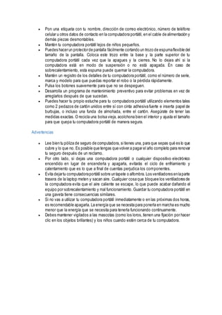  Pon una etiqueta con tu nombre, dirección de correo electrónico, número de teléfono
celular u otros datos de contacto en la computadora portátil, en el cable de alimentación y
demás piezas desmontables.
 Mantén tu computadora portátil lejos de niños pequeños.
 Puedes hacerun protectorde pantalla fácilmente cortando un trozo de espumaflexible del
tamaño de la pantalla. Coloca este trozo entre la base y la parte superior de tu
computadora portátil cada vez que la apagues y la cierres. No lo dejes ahí si la
computadora está en modo de suspensión o no está apagada. En caso de
sobrecalentamiento, esta espuma puede quemar la computadora.
 Mantén un registro de los detalles de tu computadora portátil, como el número de serie,
marca y modelo para que puedas reportar el robo o la pérdida rápidamente.
 Pulsa los botones suavemente para que no se despeguen.
 Desarrolla un programa de mantenimiento preventivo para evitar problemas en vez de
arreglarlos después de que sucedan.
 Puedes hacer tu propio estuche para tu computadora portátil utilizando elementos tales
como 2 pedazos de cartón unidos entre sí con cinta adhesiva fuerte e inserta papel de
burbujas, o incluso una funda de almohada, entre el cartón. Asegúrate de tener las
medidas exactas. O recicla una bolsa vieja, acolchona bien el interior y ajusta el tamaño
para que quepa tu computadora portátil de manera segura.
Advertencias
 Lee bien tu póliza de seguro de computadora, si tienes una, para que sepas qué es lo que
cubre y lo que no. Es posible que tengas que volver a pagar el año completo para renovar
tu seguro después de un reclamo.
 Por otro lado, si dejas una computadora portátil o cualquier dispositivo electrónico
encendido en lugar de encenderla y apagarla, evitarás el ciclo de enfriamiento y
calentamiento que es lo que a final de cuentas perjudica los componentes.
 Evita dejartu computadoraportátil sobre untapete o alfombra. Los ventiladores enlaparte
trasera de la laptop meten y sacan aire. Cualquier cosa que bloquee los ventiladores de
la computadora evita que el aire caliente se escape, lo que puede acabar dañando el
equipo por sobrecalentamiento y mal funcionamiento. Guardar tu computadora portátil en
una gaveta tiene consecuencias similares.
 Si no vas a utilizar tu computadora portátil inmediatamente o en las próximas dos horas,
es recomendable apagarla. La energía que se necesita para ponerla en marcha es mucho
menor que la energía que se necesita para tenerla funcionando continuamente.
 Debes mantener vigilados a las mascotas (como los loros, tienen una fijación por hacer
clic en los objetos brillantes) y los niños cuando estén cerca de tu computadora.
 