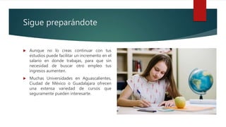 Sigue preparándote
 Aunque no lo creas continuar con tus
estudios puede facilitar un incremento en el
salario en donde trabajas, para que sin
necesidad de buscar otro empleo tus
ingresos aumenten.
 Muchas Universidades en Aguascalientes,
Ciudad de México o Guadalajara ofrecen
una extensa variedad de cursos que
seguramente pueden interesarte.
 