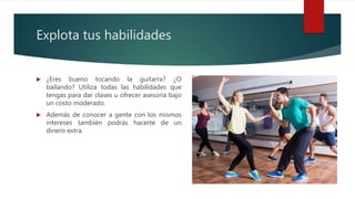 Explota tus habilidades
 ¿Eres bueno tocando la guitarra? ¿O
bailando? Utiliza todas las habilidades que
tengas para dar clases u ofrecer asesoría bajo
un costo moderado.
 Además de conocer a gente con los mismos
intereses también podrás hacerte de un
dinero extra.
 
