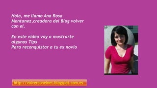 Hola, me llamo Ana Rosa
Montanez,creadora del Blog volver
con el.
En este video voy a mostrarte
algunos Tips
Para reconquistar a tu ex novio
http://volverconelnet.blogspot.com.es
 