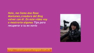 Hola, me llamo Ana Rosa
Montanez,creadora del Blog
volver con él. En este video voy
a mostrarte algunos Tips para
recuperar a tu ex novio
http://volverconelnet.blogspot.com.es
 